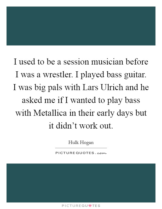 I used to be a session musician before I was a wrestler. I played bass guitar. I was big pals with Lars Ulrich and he asked me if I wanted to play bass with Metallica in their early days but it didn't work out Picture Quote #1