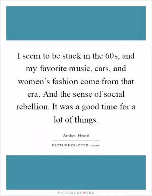 I seem to be stuck in the  60s, and my favorite music, cars, and women’s fashion come from that era. And the sense of social rebellion. It was a good time for a lot of things Picture Quote #1