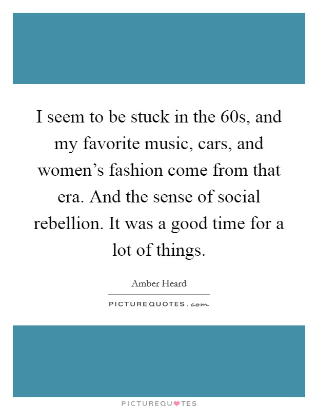 I seem to be stuck in the  60s, and my favorite music, cars, and women's fashion come from that era. And the sense of social rebellion. It was a good time for a lot of things Picture Quote #1