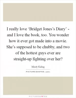 I really love ‘Bridget Jones’s Diary’ - and I love the book, too. You wonder how it ever got made into a movie. She’s supposed to be chubby, and two of the hottest guys ever are straight-up fighting over her? Picture Quote #1