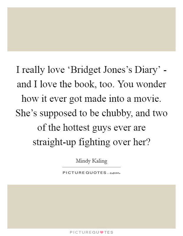 I really love ‘Bridget Jones's Diary' - and I love the book, too. You wonder how it ever got made into a movie. She's supposed to be chubby, and two of the hottest guys ever are straight-up fighting over her? Picture Quote #1