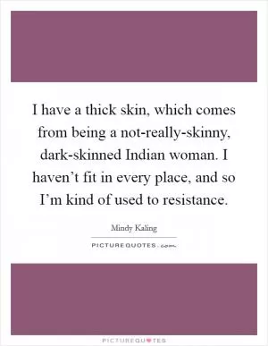 I have a thick skin, which comes from being a not-really-skinny, dark-skinned Indian woman. I haven’t fit in every place, and so I’m kind of used to resistance Picture Quote #1