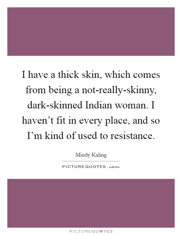 I have a thick skin, which comes from being a not-really-skinny, dark-skinned Indian woman. I haven't fit in every place, and so I'm kind of used to resistance Picture Quote #1