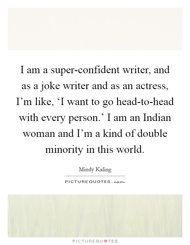 I am a super-confident writer, and as a joke writer and as an actress, I'm like, ‘I want to go head-to-head with every person.' I am an Indian woman and I'm a kind of double minority in this world Picture Quote #1