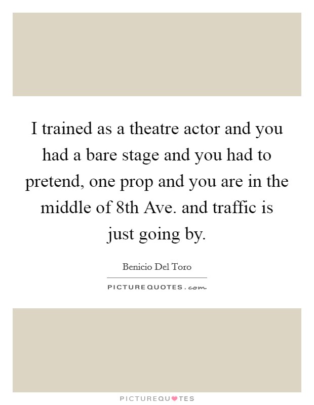 I trained as a theatre actor and you had a bare stage and you had to pretend, one prop and you are in the middle of 8th Ave. and traffic is just going by Picture Quote #1