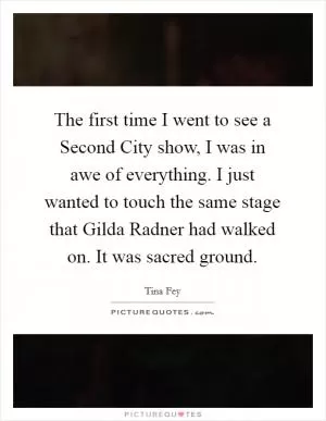 The first time I went to see a Second City show, I was in awe of everything. I just wanted to touch the same stage that Gilda Radner had walked on. It was sacred ground Picture Quote #1