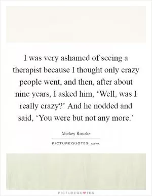 I was very ashamed of seeing a therapist because I thought only crazy people went, and then, after about nine years, I asked him, ‘Well, was I really crazy?’ And he nodded and said, ‘You were but not any more.’ Picture Quote #1