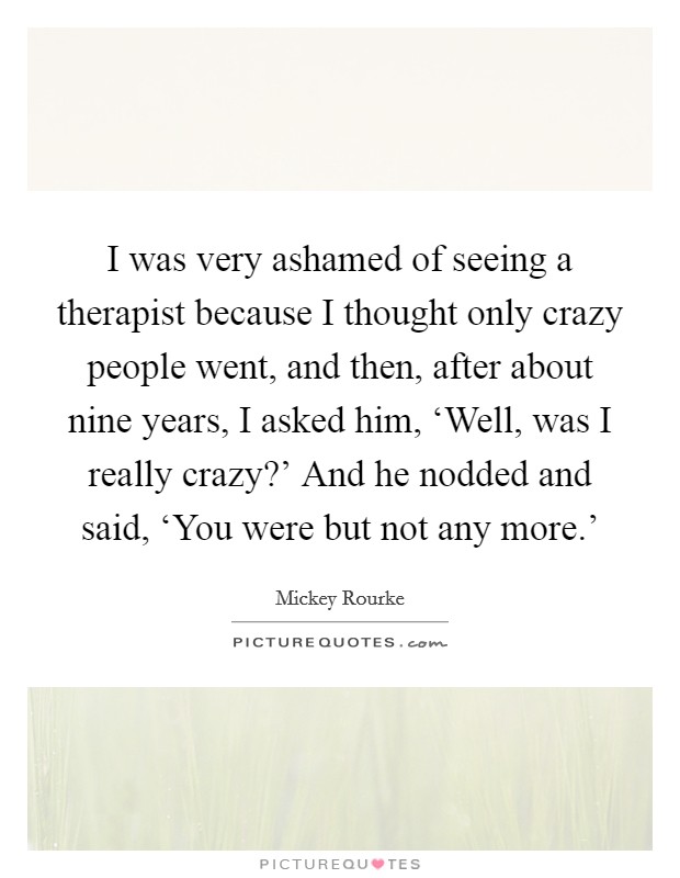I was very ashamed of seeing a therapist because I thought only crazy people went, and then, after about nine years, I asked him, ‘Well, was I really crazy?' And he nodded and said, ‘You were but not any more.' Picture Quote #1