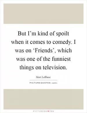But I’m kind of spoilt when it comes to comedy. I was on ‘Friends’, which was one of the funniest things on television Picture Quote #1