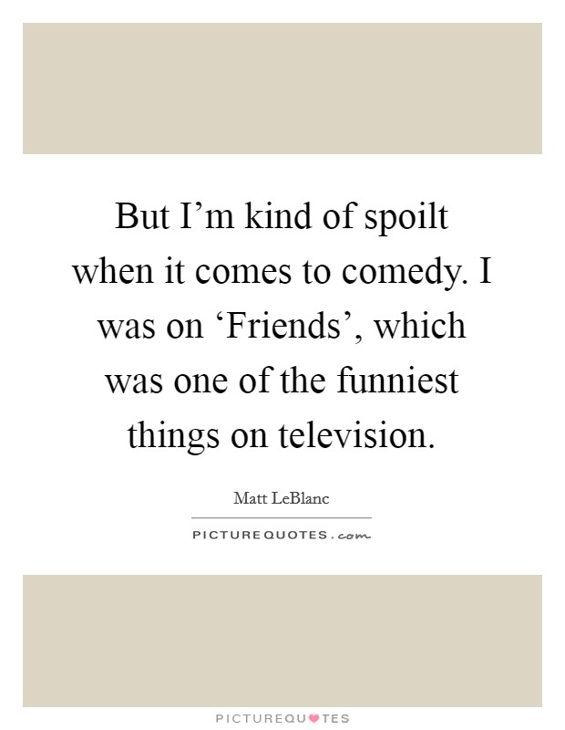 But I'm kind of spoilt when it comes to comedy. I was on ‘Friends', which was one of the funniest things on television Picture Quote #1