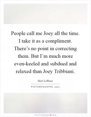 People call me Joey all the time. I take it as a compliment. There’s no point in correcting them. But I’m much more even-keeled and subdued and relaxed than Joey Tribbiani Picture Quote #1