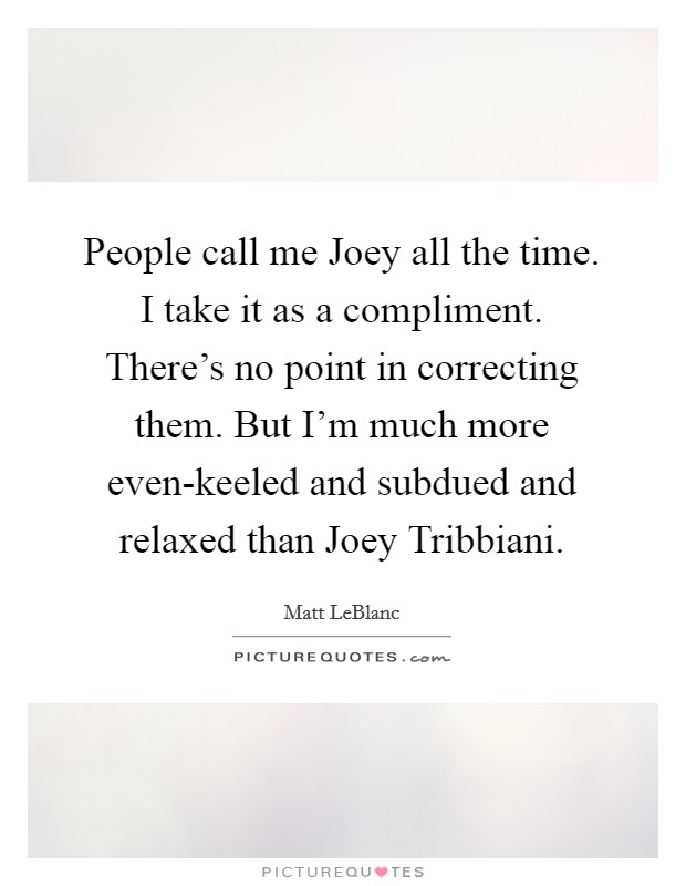 People call me Joey all the time. I take it as a compliment. There's no point in correcting them. But I'm much more even-keeled and subdued and relaxed than Joey Tribbiani Picture Quote #1