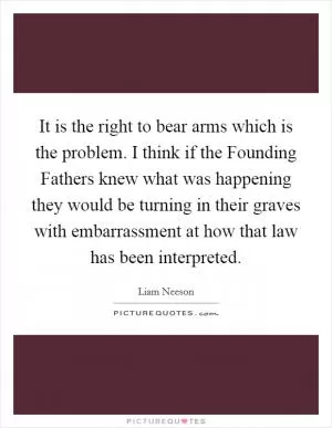 It is the right to bear arms which is the problem. I think if the Founding Fathers knew what was happening they would be turning in their graves with embarrassment at how that law has been interpreted Picture Quote #1