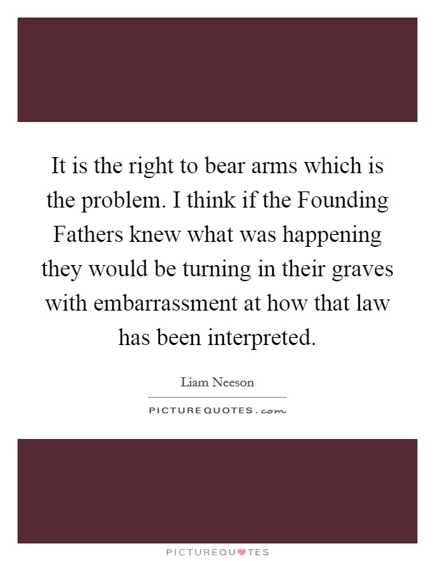 It is the right to bear arms which is the problem. I think if the Founding Fathers knew what was happening they would be turning in their graves with embarrassment at how that law has been interpreted Picture Quote #1