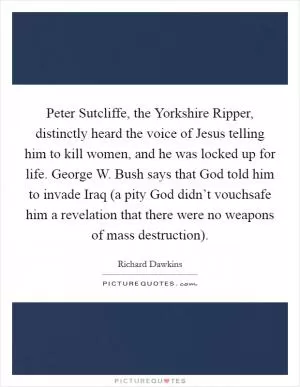 Peter Sutcliffe, the Yorkshire Ripper, distinctly heard the voice of Jesus telling him to kill women, and he was locked up for life. George W. Bush says that God told him to invade Iraq (a pity God didn’t vouchsafe him a revelation that there were no weapons of mass destruction) Picture Quote #1