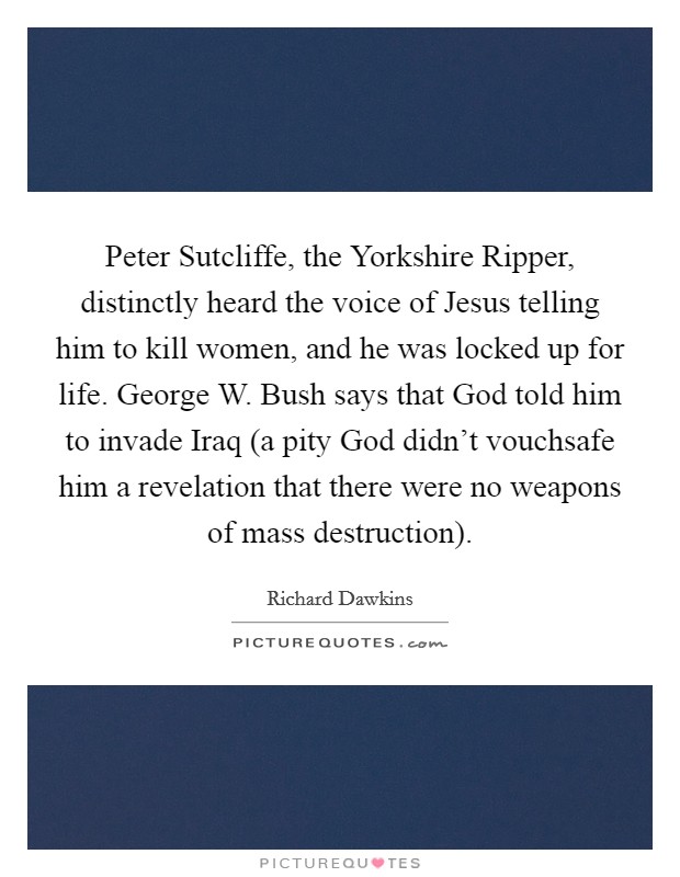 Peter Sutcliffe, the Yorkshire Ripper, distinctly heard the voice of Jesus telling him to kill women, and he was locked up for life. George W. Bush says that God told him to invade Iraq (a pity God didn't vouchsafe him a revelation that there were no weapons of mass destruction) Picture Quote #1