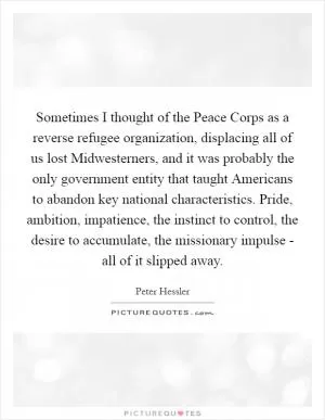 Sometimes I thought of the Peace Corps as a reverse refugee organization, displacing all of us lost Midwesterners, and it was probably the only government entity that taught Americans to abandon key national characteristics. Pride, ambition, impatience, the instinct to control, the desire to accumulate, the missionary impulse - all of it slipped away Picture Quote #1