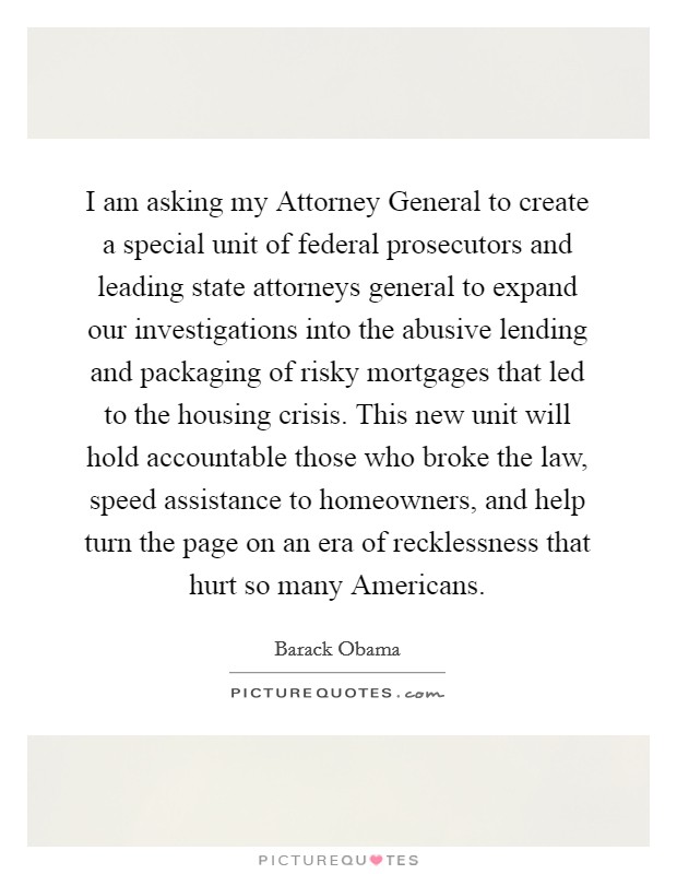 I am asking my Attorney General to create a special unit of federal prosecutors and leading state attorneys general to expand our investigations into the abusive lending and packaging of risky mortgages that led to the housing crisis. This new unit will hold accountable those who broke the law, speed assistance to homeowners, and help turn the page on an era of recklessness that hurt so many Americans Picture Quote #1