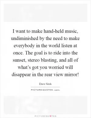 I want to make hand-held music, undiminished by the need to make everybody in the world listen at once. The goal is to ride into the sunset, stereo blasting, and all of what’s got you worried will disappear in the rear view mirror! Picture Quote #1