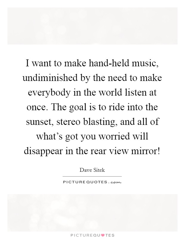 I want to make hand-held music, undiminished by the need to make everybody in the world listen at once. The goal is to ride into the sunset, stereo blasting, and all of what's got you worried will disappear in the rear view mirror! Picture Quote #1