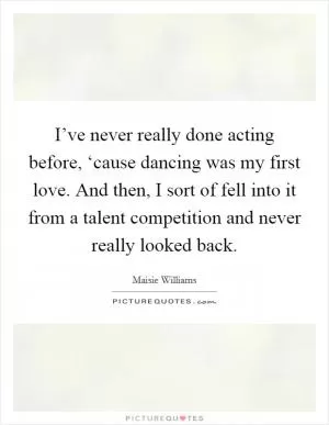 I’ve never really done acting before, ‘cause dancing was my first love. And then, I sort of fell into it from a talent competition and never really looked back Picture Quote #1