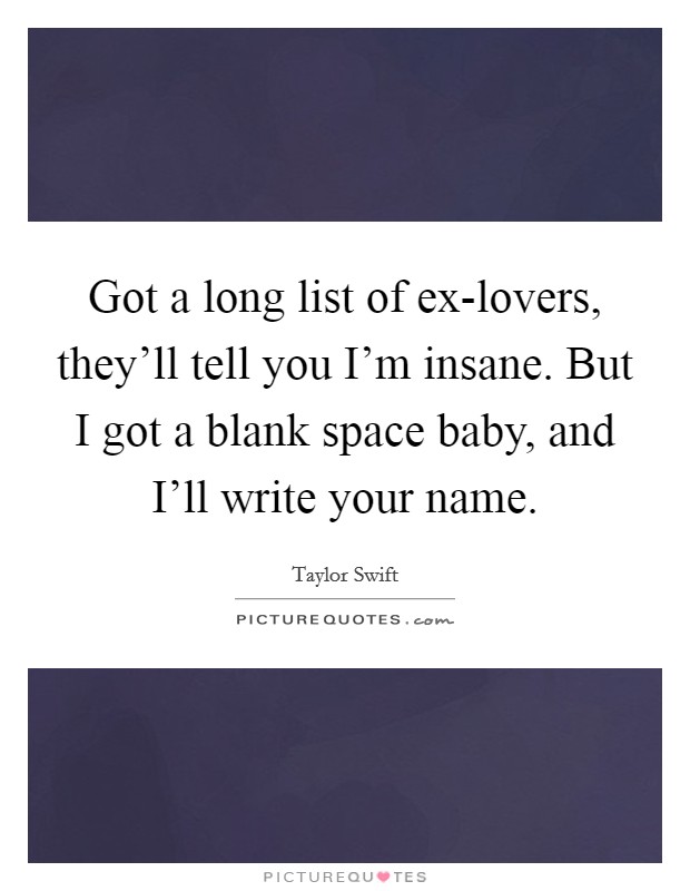 Got a long list of ex-lovers, they'll tell you I'm insane. But I got a blank space baby, and I'll write your name Picture Quote #1