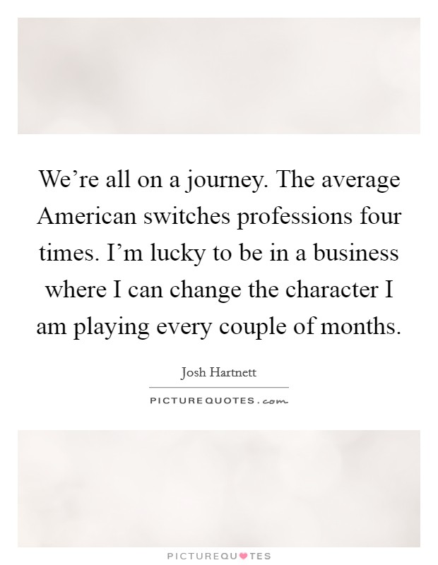 We're all on a journey. The average American switches professions four times. I'm lucky to be in a business where I can change the character I am playing every couple of months Picture Quote #1