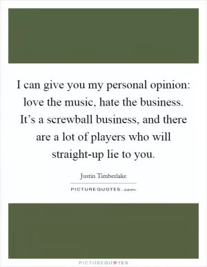 I can give you my personal opinion: love the music, hate the business. It’s a screwball business, and there are a lot of players who will straight-up lie to you Picture Quote #1