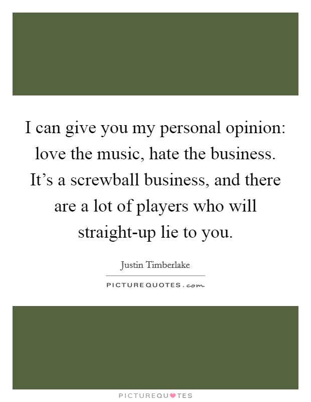 I can give you my personal opinion: love the music, hate the business. It's a screwball business, and there are a lot of players who will straight-up lie to you Picture Quote #1
