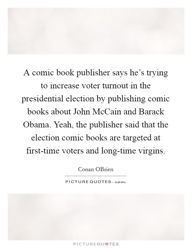 A comic book publisher says he's trying to increase voter turnout in the presidential election by publishing comic books about John McCain and Barack Obama. Yeah, the publisher said that the election comic books are targeted at first-time voters and long-time virgins Picture Quote #1