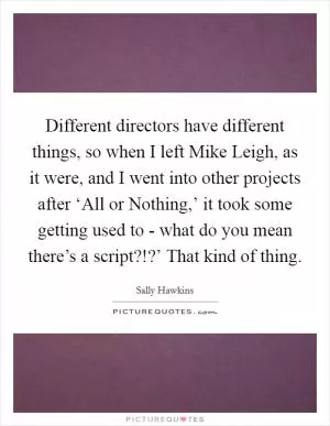 Different directors have different things, so when I left Mike Leigh, as it were, and I went into other projects after ‘All or Nothing,’ it took some getting used to - what do you mean there’s a script?!?’ That kind of thing Picture Quote #1