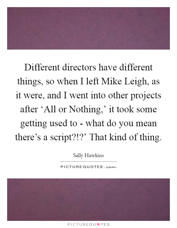 Different directors have different things, so when I left Mike Leigh, as it were, and I went into other projects after ‘All or Nothing,' it took some getting used to - what do you mean there's a script?!?' That kind of thing Picture Quote #1