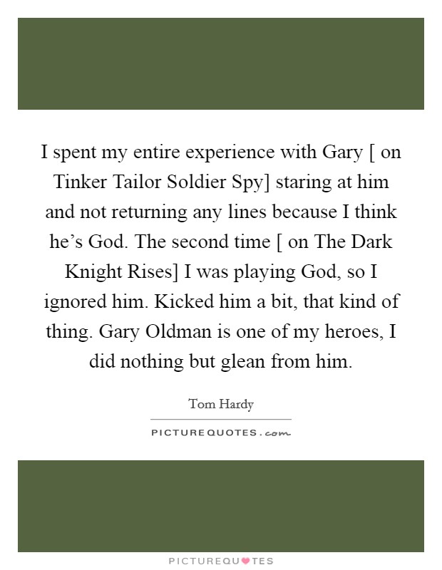 I spent my entire experience with Gary [ on Tinker Tailor Soldier Spy] staring at him and not returning any lines because I think he's God. The second time [ on The Dark Knight Rises] I was playing God, so I ignored him. Kicked him a bit, that kind of thing. Gary Oldman is one of my heroes, I did nothing but glean from him Picture Quote #1
