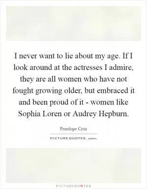 I never want to lie about my age. If I look around at the actresses I admire, they are all women who have not fought growing older, but embraced it and been proud of it - women like Sophia Loren or Audrey Hepburn Picture Quote #1