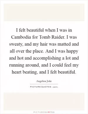 I felt beautiful when I was in Cambodia for Tomb Raider. I was sweaty, and my hair was matted and all over the place. And I was happy and hot and accomplishing a lot and running around, and I could feel my heart beating, and I felt beautiful Picture Quote #1