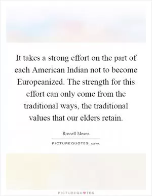 It takes a strong effort on the part of each American Indian not to become Europeanized. The strength for this effort can only come from the traditional ways, the traditional values that our elders retain Picture Quote #1