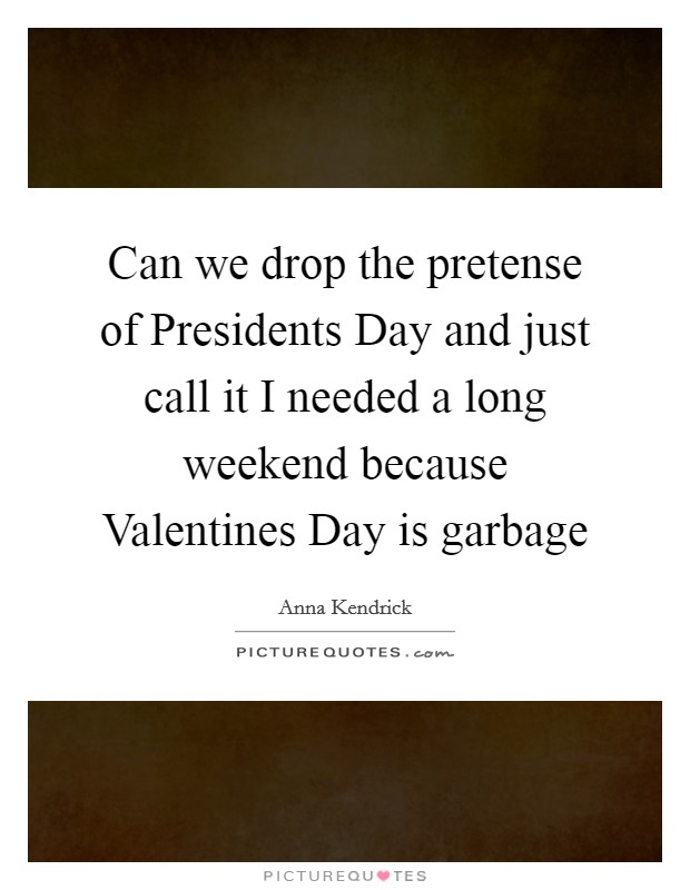 Can we drop the pretense of Presidents Day and just call it I needed a long weekend because Valentines Day is garbage Picture Quote #1