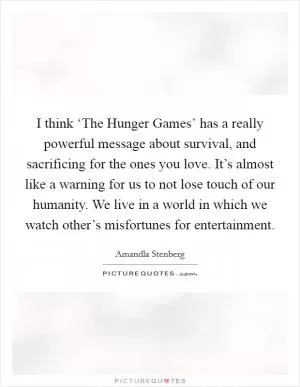 I think ‘The Hunger Games’ has a really powerful message about survival, and sacrificing for the ones you love. It’s almost like a warning for us to not lose touch of our humanity. We live in a world in which we watch other’s misfortunes for entertainment Picture Quote #1