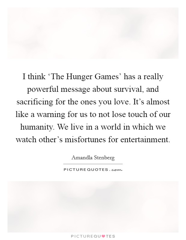 I think ‘The Hunger Games' has a really powerful message about survival, and sacrificing for the ones you love. It's almost like a warning for us to not lose touch of our humanity. We live in a world in which we watch other's misfortunes for entertainment Picture Quote #1