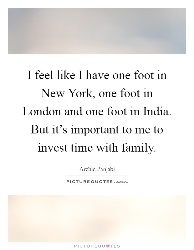 I feel like I have one foot in New York, one foot in London and one foot in India. But it's important to me to invest time with family Picture Quote #1