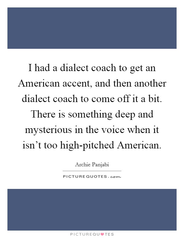 I had a dialect coach to get an American accent, and then another dialect coach to come off it a bit. There is something deep and mysterious in the voice when it isn't too high-pitched American Picture Quote #1