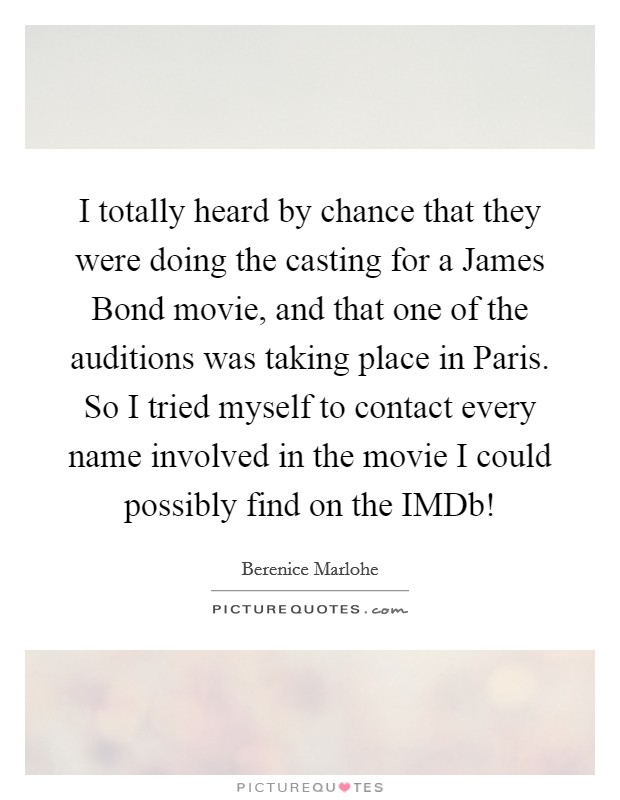 I totally heard by chance that they were doing the casting for a James Bond movie, and that one of the auditions was taking place in Paris. So I tried myself to contact every name involved in the movie I could possibly find on the IMDb! Picture Quote #1