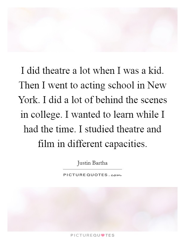 I did theatre a lot when I was a kid. Then I went to acting school in New York. I did a lot of behind the scenes in college. I wanted to learn while I had the time. I studied theatre and film in different capacities Picture Quote #1
