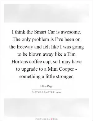 I think the Smart Car is awesome. The only problem is I’ve been on the freeway and felt like I was going to be blown away like a Tim Hortons coffee cup, so I may have to upgrade to a Mini Cooper - something a little stronger Picture Quote #1