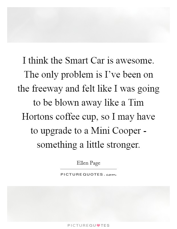 I think the Smart Car is awesome. The only problem is I've been on the freeway and felt like I was going to be blown away like a Tim Hortons coffee cup, so I may have to upgrade to a Mini Cooper - something a little stronger Picture Quote #1