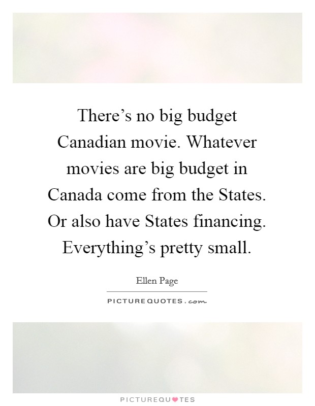 There's no big budget Canadian movie. Whatever movies are big budget in Canada come from the States. Or also have States financing. Everything's pretty small Picture Quote #1