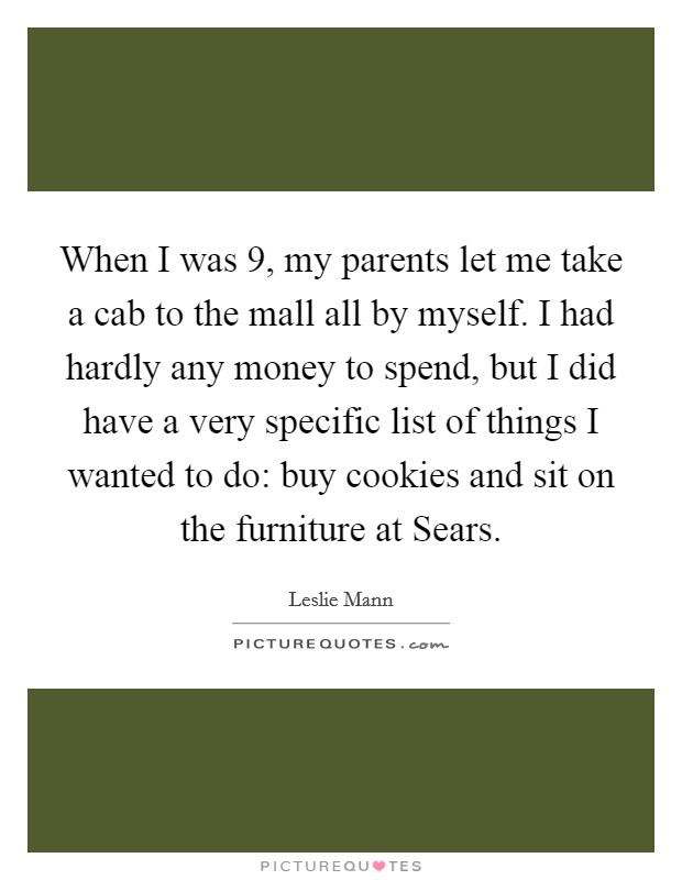 When I was 9, my parents let me take a cab to the mall all by myself. I had hardly any money to spend, but I did have a very specific list of things I wanted to do: buy cookies and sit on the furniture at Sears Picture Quote #1