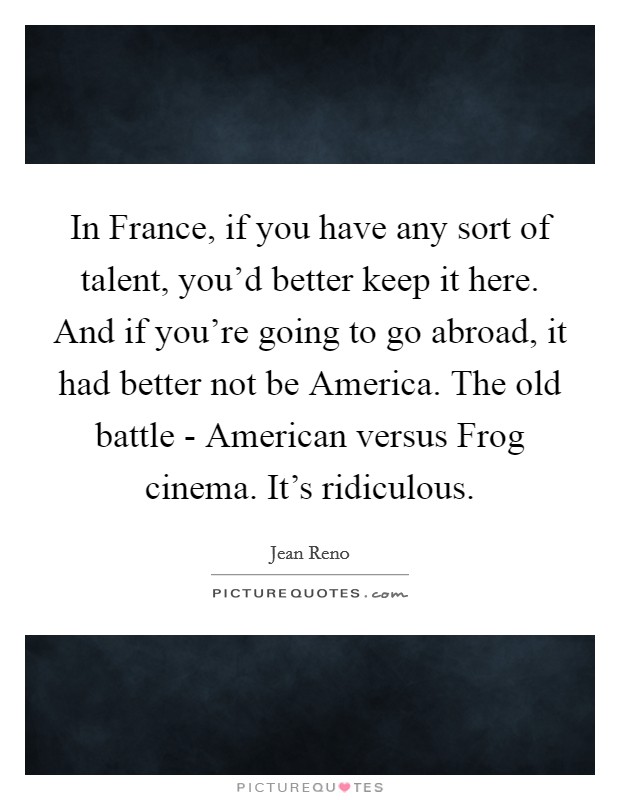 In France, if you have any sort of talent, you'd better keep it here. And if you're going to go abroad, it had better not be America. The old battle - American versus Frog cinema. It's ridiculous Picture Quote #1