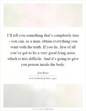 I’ll tell you something that’s completely true - you can, as a man, obtain everything you want with the truth. If you lie, first of all you’ve got to be a very good lying actor, which is tres difficile. And it’s going to give you poison inside the body Picture Quote #1