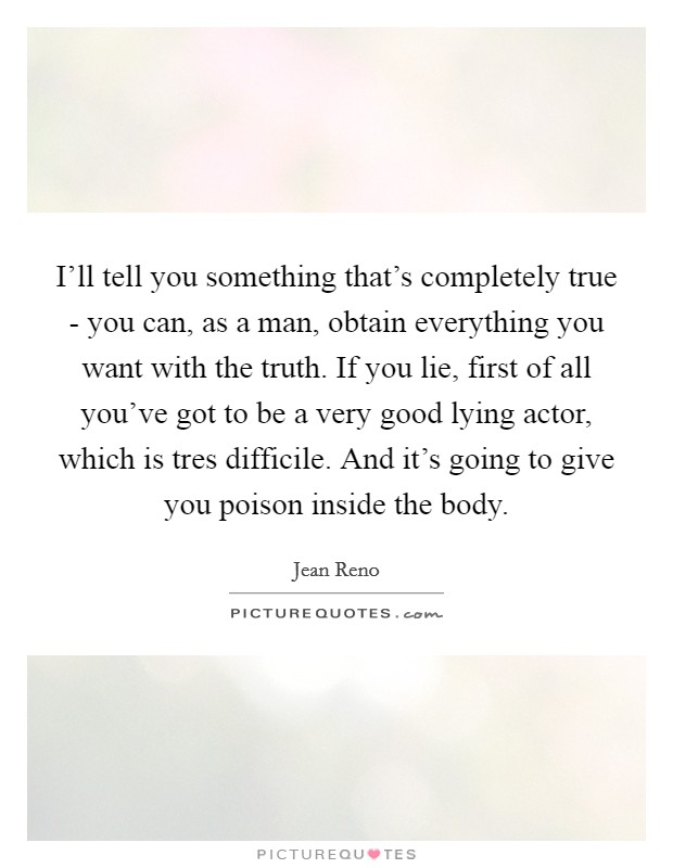 I'll tell you something that's completely true - you can, as a man, obtain everything you want with the truth. If you lie, first of all you've got to be a very good lying actor, which is tres difficile. And it's going to give you poison inside the body Picture Quote #1